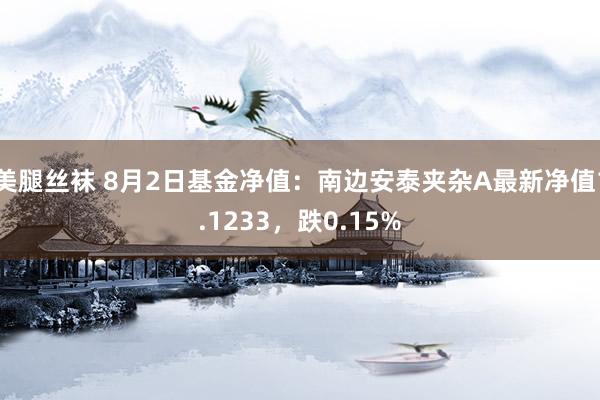 美腿丝袜 8月2日基金净值：南边安泰夹杂A最新净值1.1233，跌0.15%