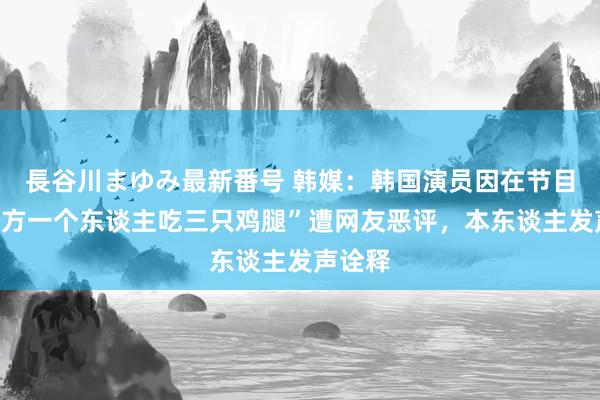 長谷川まゆみ最新番号 韩媒：韩国演员因在节目中“我方一个东谈主吃三只鸡腿”遭网友恶评，本东谈主发声诠释