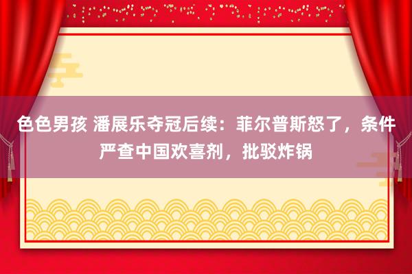 色色男孩 潘展乐夺冠后续：菲尔普斯怒了，条件严查中国欢喜剂，批驳炸锅