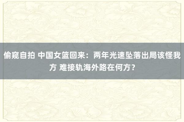 偷窥自拍 中国女篮回来：两年光速坠落出局该怪我方 难接轨海外路在何方？