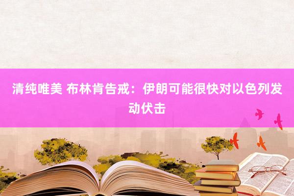 清纯唯美 布林肯告戒：伊朗可能很快对以色列发动伏击