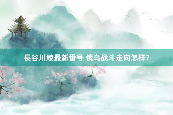 長谷川綾最新番号 俄乌战斗走向怎样？