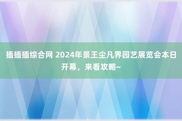 插插插综合网 2024年景王尘凡界园艺展览会本日开幕，来看攻略~