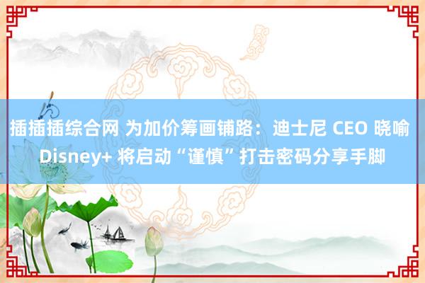 插插插综合网 为加价筹画铺路：迪士尼 CEO 晓喻 Disney+ 将启动“谨慎”打击密码分享手脚