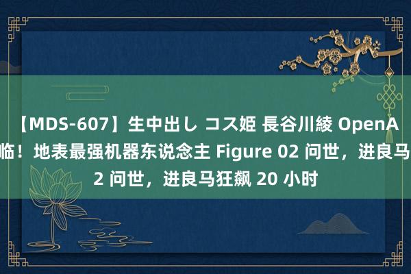 【MDS-607】生中出し コス姫 長谷川綾 OpenAI 版斥逐者来临！地表最强机器东说念主 Figure 02 问世，进良马狂飙 20 小时