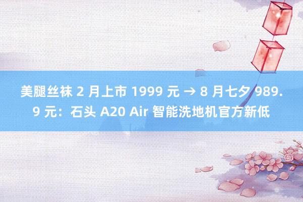 美腿丝袜 2 月上市 1999 元 → 8 月七夕 989.9 元：石头 A20 Air 智能洗地机官方新低