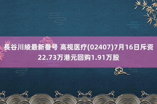 長谷川綾最新番号 高视医疗(02407)7月16日斥资22.73万港元回购1.91万股