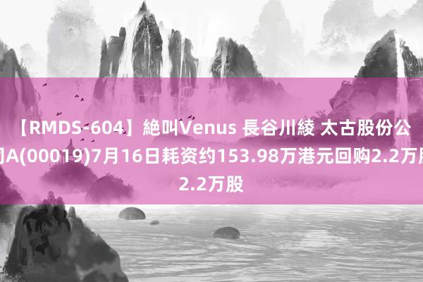 【RMDS-604】絶叫Venus 長谷川綾 太古股份公司A(00019)7月16日耗资约153.98万港元回购2.2万股