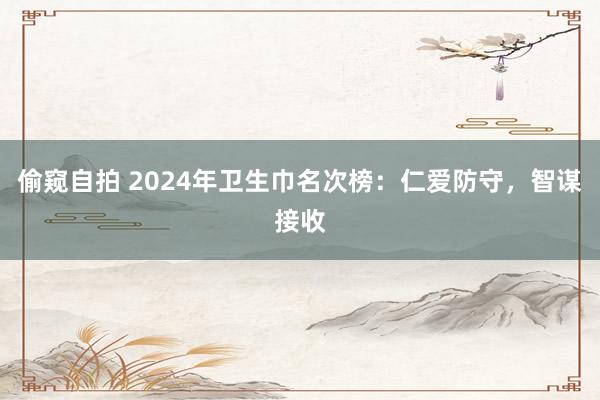 偷窥自拍 2024年卫生巾名次榜：仁爱防守，智谋接收