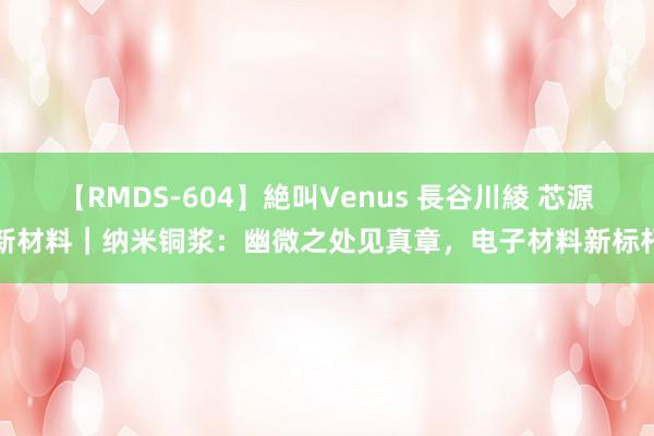 【RMDS-604】絶叫Venus 長谷川綾 芯源新材料｜纳米铜浆：幽微之处见真章，电子材料新标杆