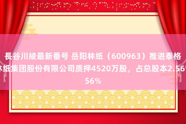 長谷川綾最新番号 岳阳林纸（600963）推进泰格林纸集团股份有限公司质押4520万股，占总股本2.56%