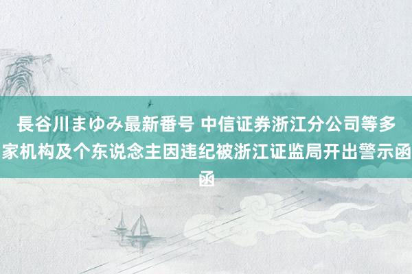 長谷川まゆみ最新番号 中信证券浙江分公司等多家机构及个东说念主因违纪被浙江证监局开出警示函