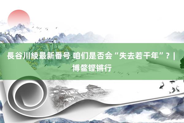 長谷川綾最新番号 咱们是否会“失去若干年”？| 博鳌铿锵行