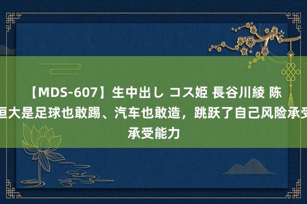 【MDS-607】生中出し コス姫 長谷川綾 陈淮：恒大是足球也敢踢、汽车也敢造，跳跃了自己风险承受能力