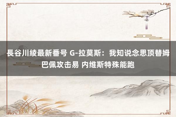 長谷川綾最新番号 G-拉莫斯：我知说念思顶替姆巴佩攻击易 内维斯特殊能跑