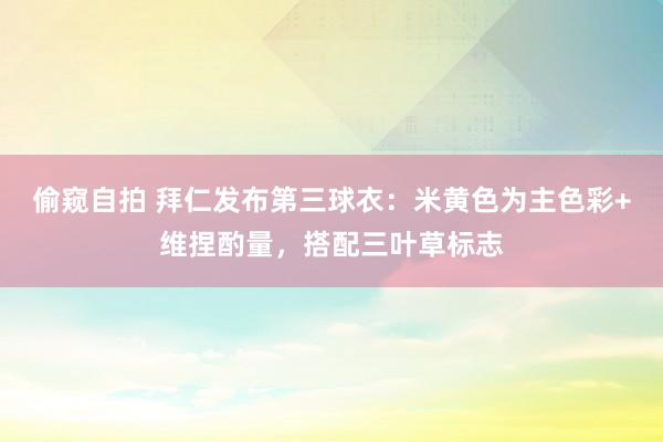 偷窥自拍 拜仁发布第三球衣：米黄色为主色彩+维捏酌量，搭配三叶草标志