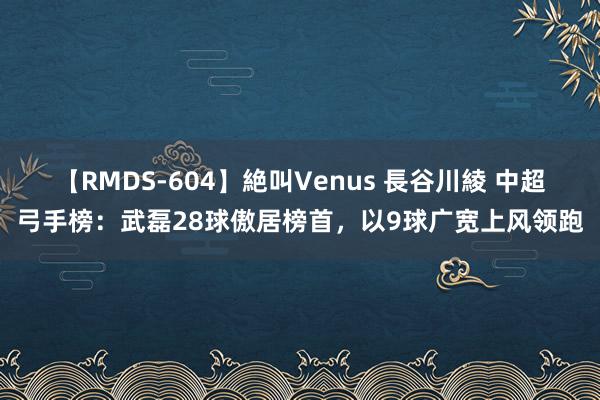 【RMDS-604】絶叫Venus 長谷川綾 中超弓手榜：武磊28球傲居榜首，以9球广宽上风领跑