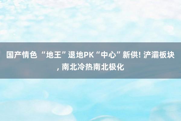 国产情色 “地王”退地PK“中心”新供! 浐灞板块， 南北冷热南北极化