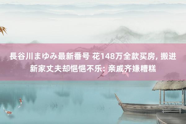 長谷川まゆみ最新番号 花148万全款买房, 搬进新家丈夫却悒悒不乐: 亲戚齐嫌糟糕