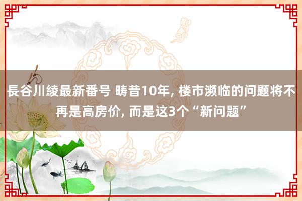 長谷川綾最新番号 畴昔10年, 楼市濒临的问题将不再是高房价, 而是这3个“新问题”