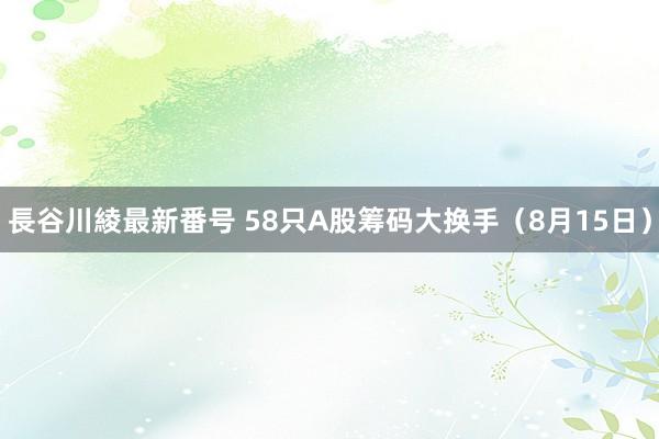 長谷川綾最新番号 58只A股筹码大换手（8月15日）