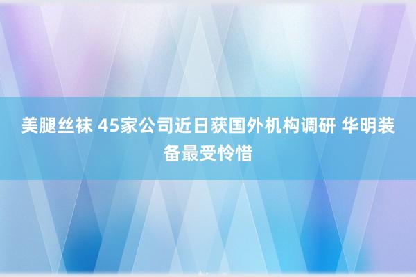 美腿丝袜 45家公司近日获国外机构调研 华明装备最受怜惜