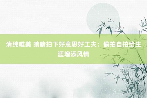 清纯唯美 暗暗拍下好意思好工夫：偷拍自拍给生涯增添风情