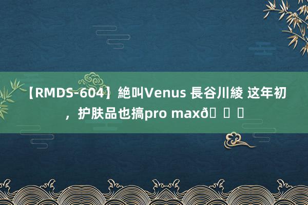 【RMDS-604】絶叫Venus 長谷川綾 这年初，护肤品也搞pro max?