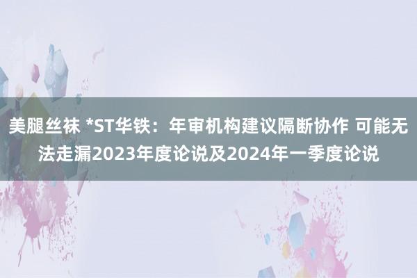 美腿丝袜 *ST华铁：年审机构建议隔断协作 可能无法走漏2023年度论说及2024年一季度论说