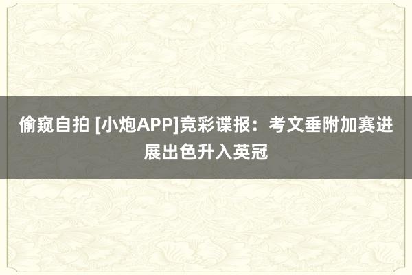 偷窥自拍 [小炮APP]竞彩谍报：考文垂附加赛进展出色升入英冠