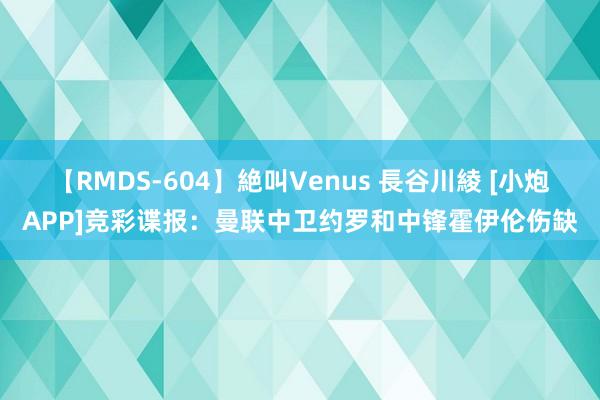 【RMDS-604】絶叫Venus 長谷川綾 [小炮APP]竞彩谍报：曼联中卫约罗和中锋霍伊伦伤缺