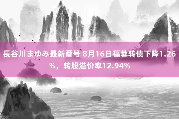 長谷川まゆみ最新番号 8月16日福蓉转债下降1.26%，转股溢价率12.94%