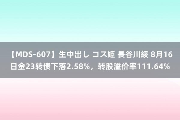 【MDS-607】生中出し コス姫 長谷川綾 8月16日金23转债下落2.58%，转股溢价率111.64%