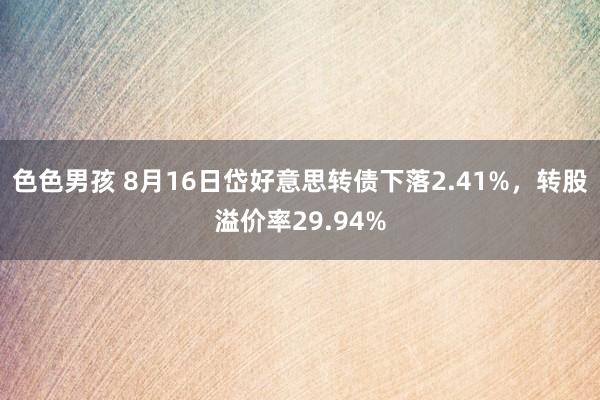 色色男孩 8月16日岱好意思转债下落2.41%，转股溢价率29.94%