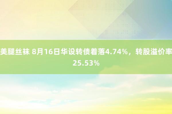 美腿丝袜 8月16日华设转债着落4.74%，转股溢价率25.53%