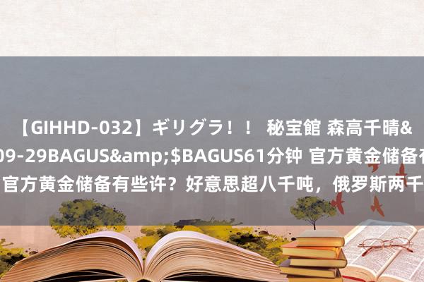 【GIHHD-032】ギリグラ！！ 秘宝館 森高千晴</a>2011-09-29BAGUS&$BAGUS61分钟 官方黄金储备有些许？好意思超八千吨，俄罗斯两千多吨，我们有些许？