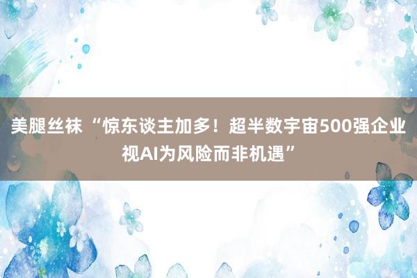 美腿丝袜 “惊东谈主加多！超半数宇宙500强企业视AI为风险而非机遇”