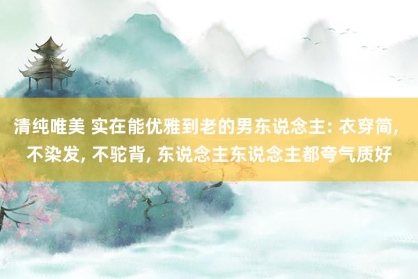 清纯唯美 实在能优雅到老的男东说念主: 衣穿简, 不染发, 不驼背, 东说念主东说念主都夸气质好