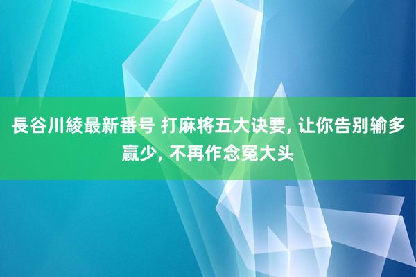 長谷川綾最新番号 打麻将五大诀要， 让你告别输多赢少， 不再作念冤大头