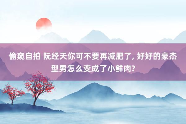 偷窥自拍 阮经天你可不要再减肥了, 好好的豪杰型男怎么变成了小鲜肉?