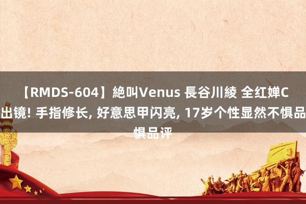 【RMDS-604】絶叫Venus 長谷川綾 全红婵C位出镜! 手指修长， 好意思甲闪亮， 17岁个性显然不惧品评