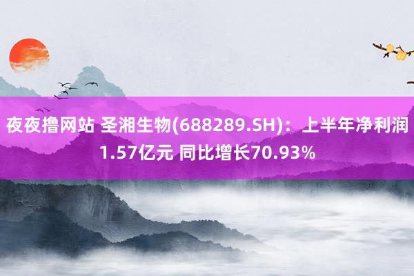 夜夜撸网站 圣湘生物(688289.SH)：上半年净利润1.57亿元 同比增长70.93%