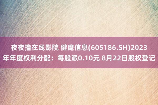 夜夜撸在线影院 健麾信息(605186.SH)2023年年度权利分配：每股派0.10元 8月22日股权登记