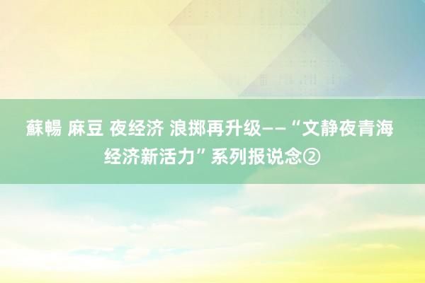 蘇暢 麻豆 夜经济 浪掷再升级——“文静夜青海 经济新活力”系列报说念②