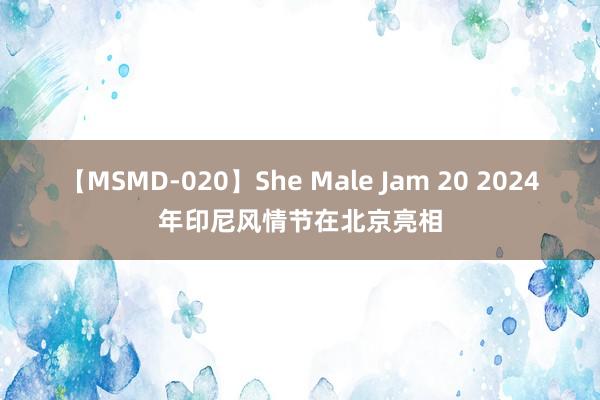 【MSMD-020】She Male Jam 20 2024年印尼风情节在北京亮相