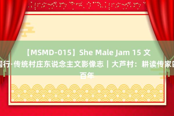 【MSMD-015】She Male Jam 15 文化中国行·传统村庄东说念主文影像志｜大芦村：耕读传家四百年