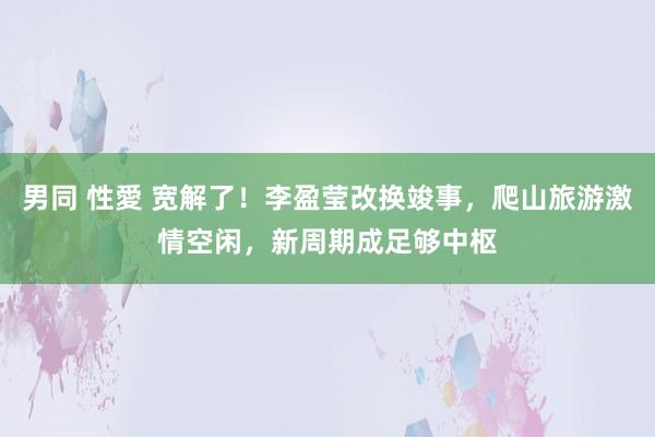 男同 性愛 宽解了！李盈莹改换竣事，爬山旅游激情空闲，新周期成足够中枢