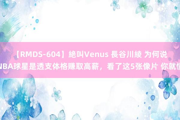 【RMDS-604】絶叫Venus 長谷川綾 为何说NBA球星是透支体格赚取高薪，看了这5张像片 你就懂