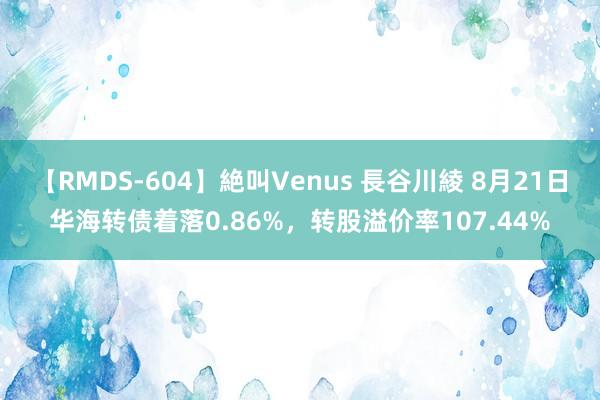 【RMDS-604】絶叫Venus 長谷川綾 8月21日华海转债着落0.86%，转股溢价率107.44%