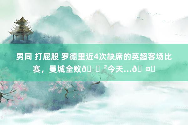 男同 打屁股 罗德里近4次缺席的英超客场比赛，曼城全败?今天...?